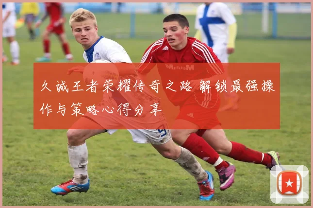 久诚王者荣耀传奇之路 解锁最强操作与策略心得分享