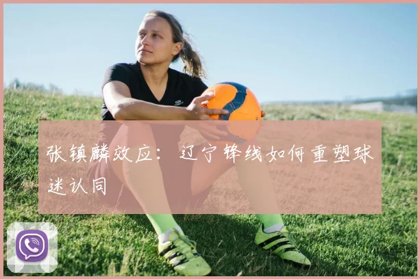 张镇麟效应：辽宁锋线如何重塑球迷认同