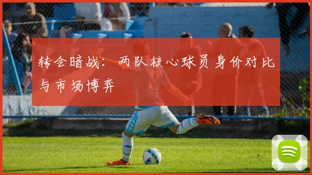 转会暗战：两队核心球员身价对比与市场博弈