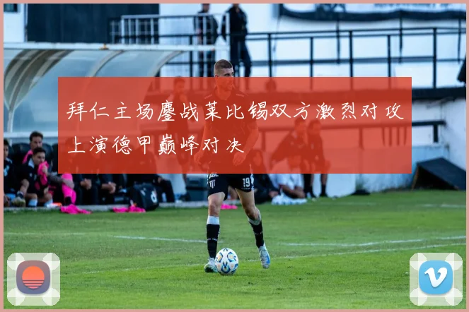 拜仁主场鏖战莱比锡双方激烈对攻上演德甲巅峰对决