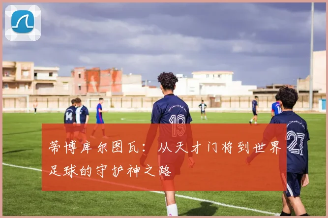 蒂博库尔图瓦：从天才门将到世界足球的守护神之路