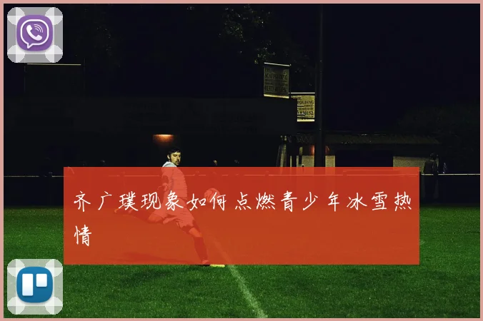 齐广璞现象如何点燃青少年冰雪热情