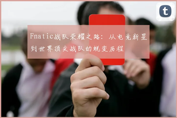 Fnatic战队荣耀之路：从电竞新星到世界顶尖战队的蜕变历程