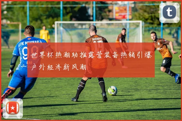 世界杯热潮助推露营装备热销引爆户外经济新风潮