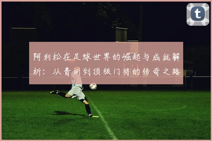阿利松在足球世界的崛起与成就解析：从青训到顶级门将的传奇之路