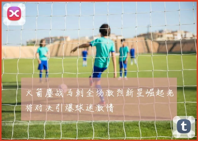 火箭鏖战马刺全场激烈新星崛起老将对决引爆球迷激情