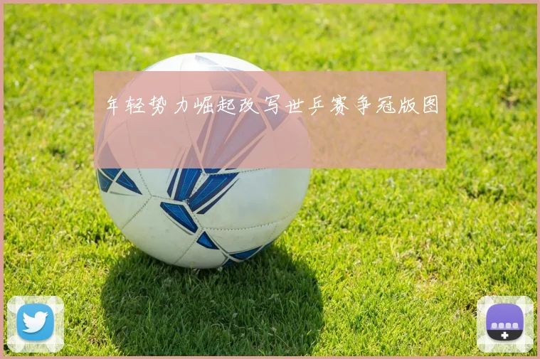 年轻势力崛起改写世乒赛争冠版图