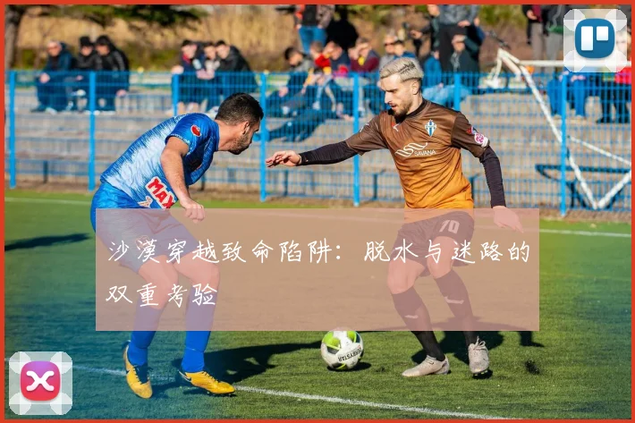 沙漠穿越致命陷阱：脱水与迷路的双重考验