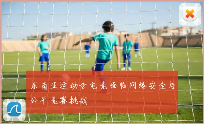 东南亚运动会电竞面临网络安全与公平竞赛挑战